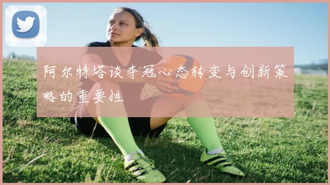 阿尔特塔谈夺冠心态转变与创新策略的重要性