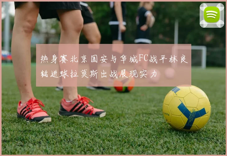 热身赛北京国安与华城FC战平林良铭进球拉莫斯出战展现实力