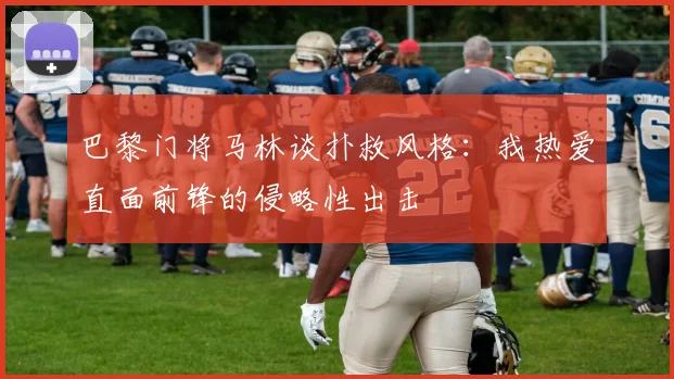 巴黎门将马林谈扑救风格：我热爱直面前锋的侵略性出击