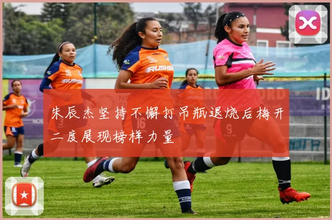 朱辰杰坚持不懈打吊瓶退烧后梅开二度展现榜样力量