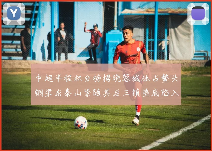 中超半程积分榜揭晓蓉城独占鳌头铜梁龙泰山紧随其后三镇垫底陷入困境
