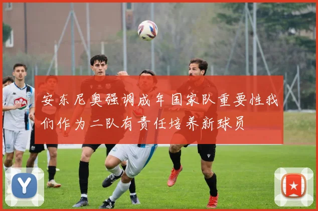 安东尼奥强调成年国家队重要性我们作为二队有责任培养新球员