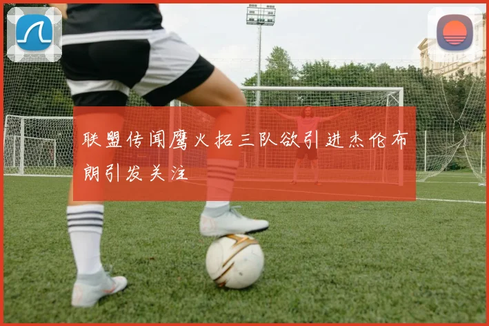 联盟传闻鹰火拓三队欲引进杰伦布朗引发关注