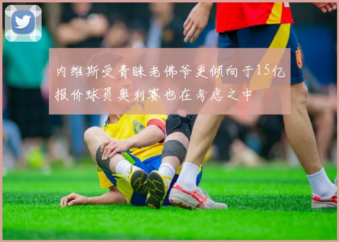 内维斯受青睐老佛爷更倾向于15亿报价球员奥利赛也在考虑之中