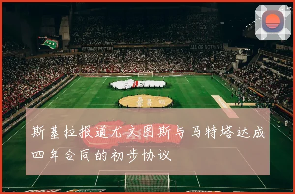 斯基拉报道尤文图斯与马特塔达成四年合同的初步协议