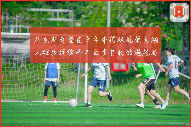 尼克斯有望在今年夺得双冠荣光湖人雄鹿连续两年止步首轮的尴尬局面