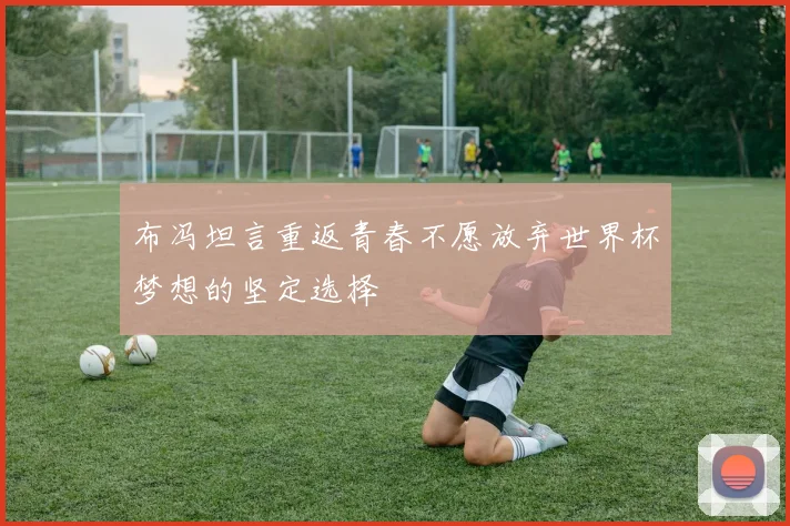 布冯坦言重返青春不愿放弃世界杯梦想的坚定选择
