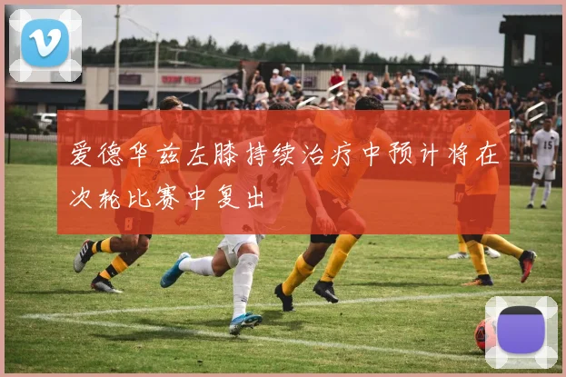 爱德华兹左膝持续治疗中预计将在次轮比赛中复出