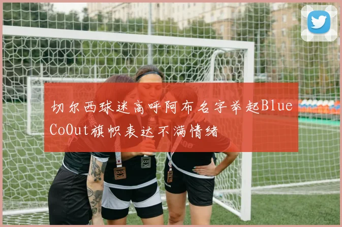 切尔西球迷高呼阿布名字举起BlueCoOut旗帜表达不满情绪
