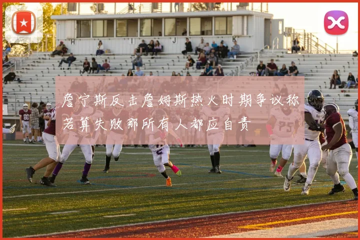 詹宁斯反击詹姆斯热火时期争议称若算失败那所有人都应自责