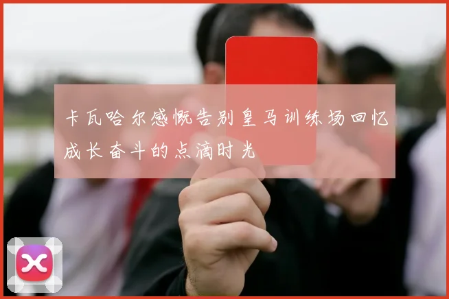卡瓦哈尔感慨告别皇马训练场回忆成长奋斗的点滴时光